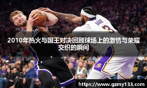 2010年热火与国王对决回顾球场上的激情与荣耀交织的瞬间